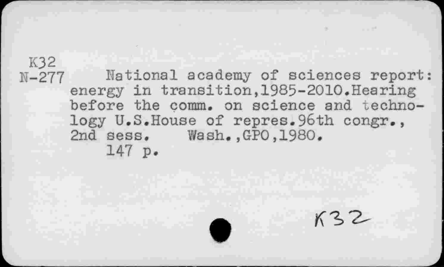 ﻿K32
N-277 National academy of sciences report: energy in transition,1985-2010.Hearing before the comm, on science and technology U.S.House of repres.96th congr., 2nd sess. Wash.,GPO,1980.
147 p.